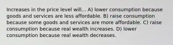 Increases in the price level will... A) lower consumption because goods and services are less affordable. B) raise consumption because some goods and services are more affordable. C) raise consumption because real wealth increases. D) lower consumption because real wealth decreases.