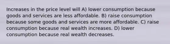 Increases in the price level will A) lower consumption because goods and services are less affordable. B) raise consumption because some goods and services are more affordable. C) raise consumption because real wealth increases. D) lower consumption because real wealth decreases.