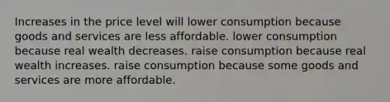 Increases in the price level will lower consumption because goods and services are less affordable. lower consumption because real wealth decreases. raise consumption because real wealth increases. raise consumption because some goods and services are more affordable.