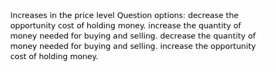 Increases in the price level Question options: decrease the opportunity cost of holding money. increase the quantity of money needed for buying and selling. decrease the quantity of money needed for buying and selling. increase the opportunity cost of holding money.