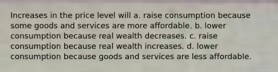 Increases in the price level will a. raise consumption because some goods and services are more affordable. b. lower consumption because real wealth decreases. c. raise consumption because real wealth increases. d. lower consumption because goods and services are less affordable.