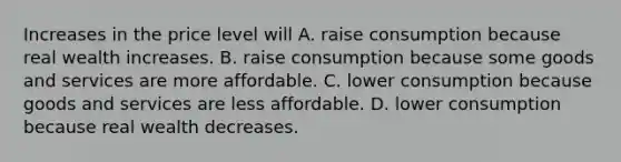 Increases in the price level will A. raise consumption because real wealth increases. B. raise consumption because some goods and services are more affordable. C. lower consumption because goods and services are less affordable. D. lower consumption because real wealth decreases.