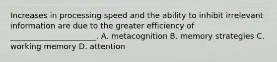 Increases in processing speed and the ability to inhibit irrelevant information are due to the greater efficiency of ______________________. A. metacognition B. memory strategies C. working memory D. attention