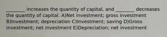 ________ increases the quantity of capital, and ________ decreases the quantity of capital. A)Net investment; gross investment B)Investment; depreciation C)Investment; saving D)Gross investment; net investment E)Depreciation; net investment