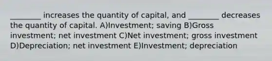 ________ increases the quantity of capital, and ________ decreases the quantity of capital. A)Investment; saving B)Gross investment; net investment C)Net investment; gross investment D)Depreciation; net investment E)Investment; depreciation