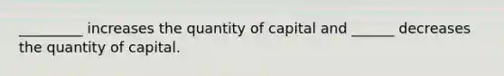 _________ increases the quantity of capital and ______ decreases the quantity of capital.