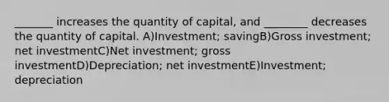 _______ increases the quantity of capital, and ________ decreases the quantity of capital. A)Investment; savingB)Gross investment; net investmentC)Net investment; gross investmentD)Depreciation; net investmentE)Investment; depreciation