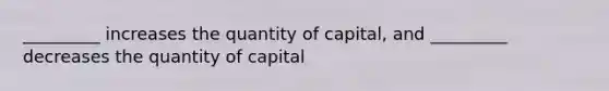 _________ increases the quantity of capital, and _________ decreases the quantity of capital