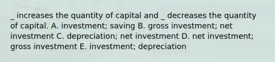 _ increases the quantity of capital and _ decreases the quantity of capital. A. investment; saving B. gross investment; net investment C. depreciation; net investment D. net investment; gross investment E. investment; depreciation