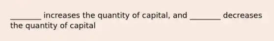 ________ increases the quantity of capital, and ________ decreases the quantity of capital