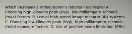 Which increases a radiographer's radiation exposure? A. Choosing high kilovolts peak (kVp), low milliampere seconds (mAs) factors. B. Use of high-speed image receptor (IR) systems. C. Choosing low kilovolts peak (kVp), high milliampere-seconds (mAs) exposure factors. D. Use of positive beam limitation (PBL).