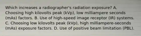 Which increases a radiographer's radiation exposure? A. Choosing high kilovolts peak (kVp), low milliampere seconds (mAs) factors. B. Use of high-speed image receptor (IR) systems. C. Choosing low kilovolts peak (kVp), high milliampere-seconds (mAs) exposure factors. D. Use of positive beam limitation (PBL).