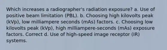 Which increases a radiographer's radiation exposure? a. Use of positive beam limitation (PBL). b. Choosing high kilovolts peak (kVp), low milliampere seconds (mAs) factors. c. Choosing low kilovolts peak (kVp), high milliampere-seconds (mAs) exposure factors. Correct d. Use of high-speed image receptor (IR) systems.