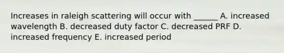 Increases in raleigh scattering will occur with ______ A. increased wavelength B. decreased duty factor C. decreased PRF D. increased frequency E. increased period