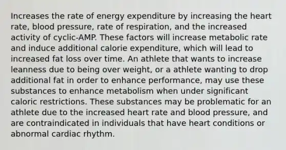 Increases the rate of energy expenditure by increasing the heart rate, blood pressure, rate of respiration, and the increased activity of cyclic-AMP. These factors will increase metabolic rate and induce additional calorie expenditure, which will lead to increased fat loss over time. An athlete that wants to increase leanness due to being over weight, or a athlete wanting to drop additional fat in order to enhance performance, may use these substances to enhance metabolism when under significant caloric restrictions. These substances may be problematic for an athlete due to the increased heart rate and blood pressure, and are contraindicated in individuals that have heart conditions or abnormal cardiac rhythm.