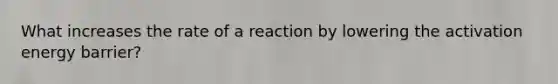 What increases the rate of a reaction by lowering the activation energy barrier?