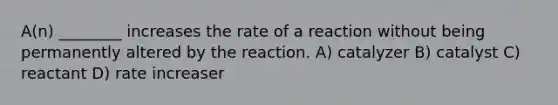 A(n) ________ increases the rate of a reaction without being permanently altered by the reaction. A) catalyzer B) catalyst C) reactant D) rate increaser