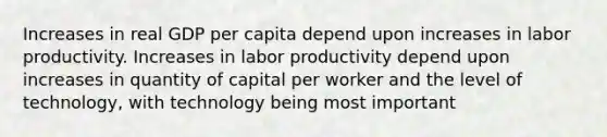 Increases in real GDP per capita depend upon increases in labor productivity. Increases in labor productivity depend upon increases in quantity of capital per worker and the level of technology, with technology being most important