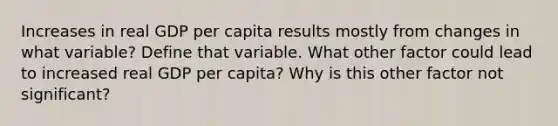 Increases in real GDP per capita results mostly from changes in what variable? Define that variable. What other factor could lead to increased real GDP per capita? Why is this other factor not significant?