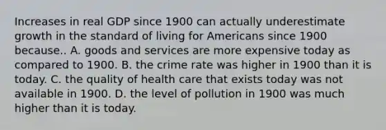 Increases in real GDP since 1900 can actually underestimate growth in the standard of living for Americans since 1900 because.. A. goods and services are more expensive today as compared to 1900. B. the crime rate was higher in 1900 than it is today. C. the quality of health care that exists today was not available in 1900. D. the level of pollution in 1900 was much higher than it is today.