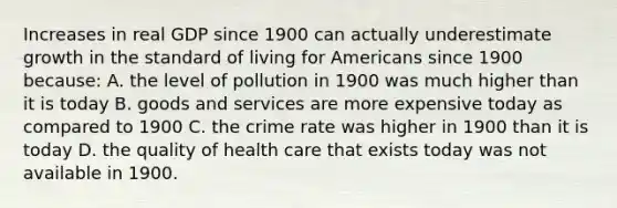 Increases in real GDP since 1900 can actually underestimate growth in the standard of living for Americans since 1900 because: A. the level of pollution in 1900 was much higher than it is today B. goods and services are more expensive today as compared to 1900 C. the crime rate was higher in 1900 than it is today D. the quality of health care that exists today was not available in 1900.