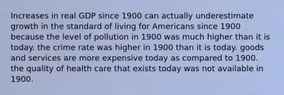 Increases in real GDP since 1900 can actually underestimate growth in the standard of living for Americans since 1900 because the level of pollution in 1900 was much higher than it is today. the crime rate was higher in 1900 than it is today. goods and services are more expensive today as compared to 1900. the quality of health care that exists today was not available in 1900.