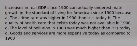 Increases in real GDP since 1900 can actually underestimate growth in the standard of living for American since 1900 because a. The crime rate was higher in 1900 than it is today b. The quality of health care that exists today was not available in 1900 c. The level of pollution in 1900 was much higher than it is today d. Goods and services are more expensive today as compared to 1900