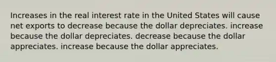 Increases in the real interest rate in the United States will cause net exports to decrease because the dollar depreciates. increase because the dollar depreciates. decrease because the dollar appreciates. increase because the dollar appreciates.