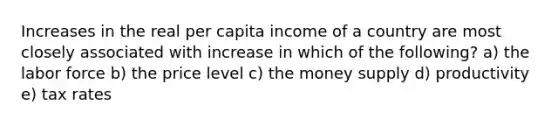 Increases in the real per capita income of a country are most closely associated with increase in which of the following? a) the labor force b) the price level c) the money supply d) productivity e) tax rates