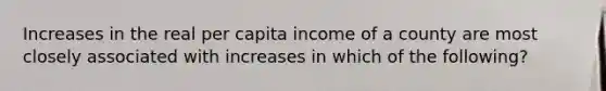 Increases in the real per capita income of a county are most closely associated with increases in which of the following?