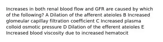 Increases in both renal blood flow and GFR are caused by which of the following? A Dilation of the afferent ateioles B Increased glomeular capillay filtration coefficient C Increased plasma colloid osmotic pressure D Dilation of the efferent ateioles E Increased blood viscosity due to increased hematocit