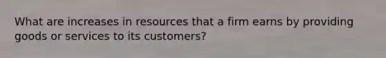 What are increases in resources that a firm earns by providing goods or services to its customers?