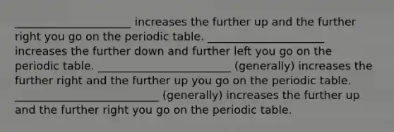 _____________________ increases the further up and the further right you go on the periodic table. _____________________ increases the further down and further left you go on the periodic table. ________________________ (generally) increases the further right and the further up you go on the periodic table. __________________________ (generally) increases the further up and the further right you go on the periodic table.