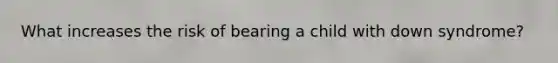 What increases the risk of bearing a child with down syndrome?