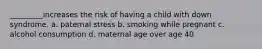 _________increases the risk of having a child with down syndrome. a. paternal stress b. smoking while pregnant c. alcohol consumption d. maternal age over age 40