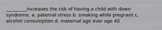 _________increases the risk of having a child with down syndrome. a. paternal stress b. smoking while pregnant c. alcohol consumption d. maternal age over age 40