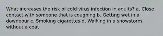 What increases the risk of cold virus infection in adults? a. Close contact with someone that is coughing b. Getting wet in a downpour c. Smoking cigarettes d. Walking in a snowstorm without a coat