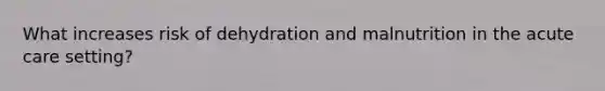 What increases risk of dehydration and malnutrition in the acute care setting?