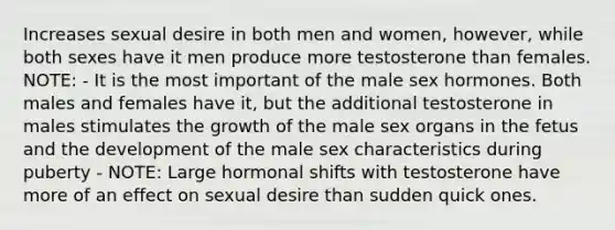 Increases sexual desire in both men and women, however, while both sexes have it men produce more testosterone than females. NOTE: - It is the most important of the male sex hormones. Both males and females have it, but the additional testosterone in males stimulates the growth of the male sex organs in the fetus and the development of the male sex characteristics during puberty - NOTE: Large hormonal shifts with testosterone have more of an effect on sexual desire than sudden quick ones.