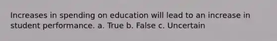 Increases in spending on education will lead to an increase in student performance. a. True b. False c. Uncertain