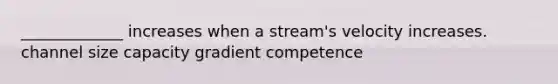 _____________ increases when a stream's velocity increases. channel size capacity gradient competence