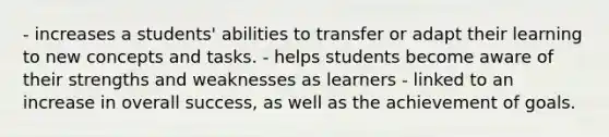 - increases a students' abilities to transfer or adapt their learning to new concepts and tasks. - helps students become aware of their strengths and weaknesses as learners - linked to an increase in overall success, as well as the achievement of goals.