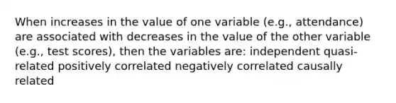 When increases in the value of one variable (e.g., attendance) are associated with decreases in the value of the other variable (e.g., test scores), then the variables are: independent quasi-related positively correlated negatively correlated causally related