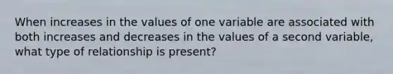 When increases in the values of one variable are associated with both increases and decreases in the values of a second variable, what type of relationship is present?