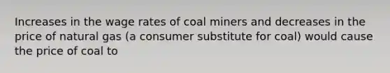 Increases in the wage rates of coal miners and decreases in the price of natural gas (a consumer substitute for coal) would cause the price of coal to