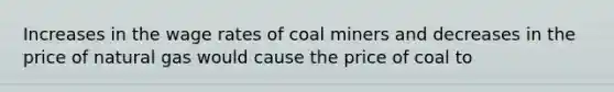 Increases in the wage rates of coal miners and decreases in the price of natural gas would cause the price of coal to