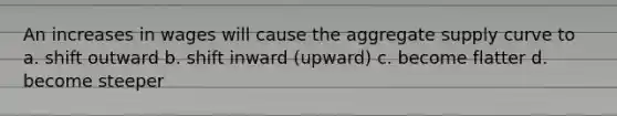 An increases in wages will cause the aggregate supply curve to a. shift outward b. shift inward (upward) c. become flatter d. become steeper