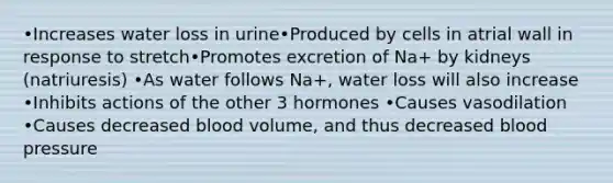 •Increases water loss in urine•Produced by cells in atrial wall in response to stretch•Promotes excretion of Na+ by kidneys (natriuresis) •As water follows Na+, water loss will also increase •Inhibits actions of the other 3 hormones •Causes vasodilation •Causes decreased blood volume, and thus decreased blood pressure