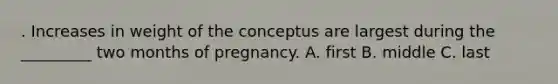 . Increases in weight of the conceptus are largest during the _________ two months of pregnancy. A. first B. middle C. last