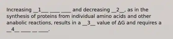 Increasing __1___ ____ ____ and decreasing __2__, as in the synthesis of proteins from individual <a href='https://www.questionai.com/knowledge/k9gb720LCl-amino-acids' class='anchor-knowledge'>amino acids</a> and other anabolic reactions, results in a __3__ value of ΔG and requires a __4__ ____ __ ____.